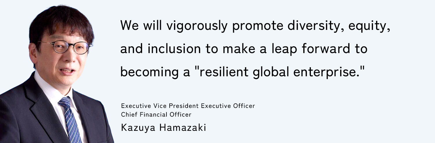 We will vigorously promote diversity, equity, and inclusion to make a leap forward to becoming a "resilient global enterprise." Executive Vice President Executive Officer, Chief Financial Officer: Kazuya Hamazaki