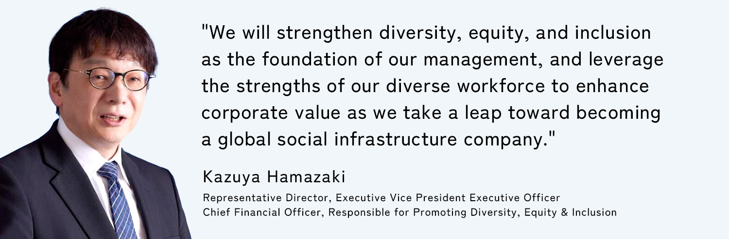 We will strengthen diversity, equity, and inclusion as the foundation of our management, and leverage the strengths of our diverse workforce to enhance corporate value as we take a leap toward becoming a global social infrastructure company. Kazuya Hamazaki Representative Director, Executive Vice President Executive Officer / Chief Financial Officer, Responsible for Promoting Diversity, Equity & Inclusion