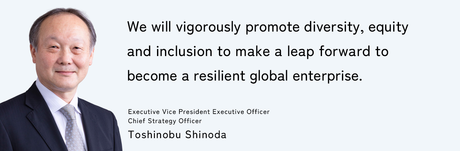 We will vigorously promote diversity, equity and inclusion to make a leap forward to become a resilient global enterprise. Executive Vice President Executive Officer, Chief Strategy Officer: Toshinobu Shinoda
