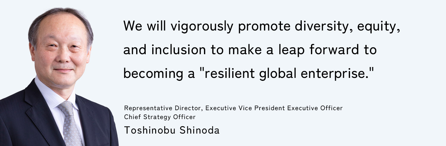 We will vigorously promote diversity, equity, and inclusion to make a leap forward to becoming a "resilient global enterprise." Representative Director, Executive Vice President Executive Officer, Chief Strategy Officer: Toshinobu Shinoda