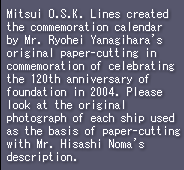 Mitsui O.S.K. Lines created the commemoration calendar by Mr. Ryohei Yanagihara's original paper-cutting in commemoration of celebrating the 120th anniversary of foundation in 2004. Please look at the original photograph of each ship used as the basis of paper-cutting with Mr. Hisashi Noma's description. 