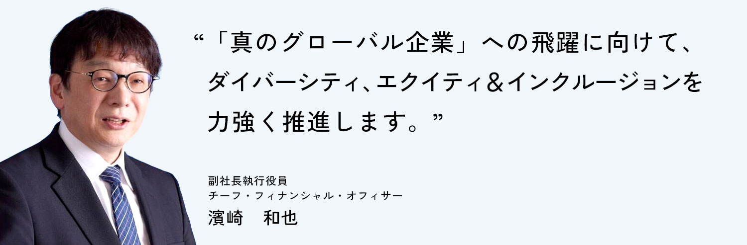 「真のグローバル企業」への飛躍に向けて、ダイバーシティ、エクイティ＆インクルージョンを力強く推進します。副社長執行役員 チーフ・フィナンシャル・オフィサー 濱崎　和也