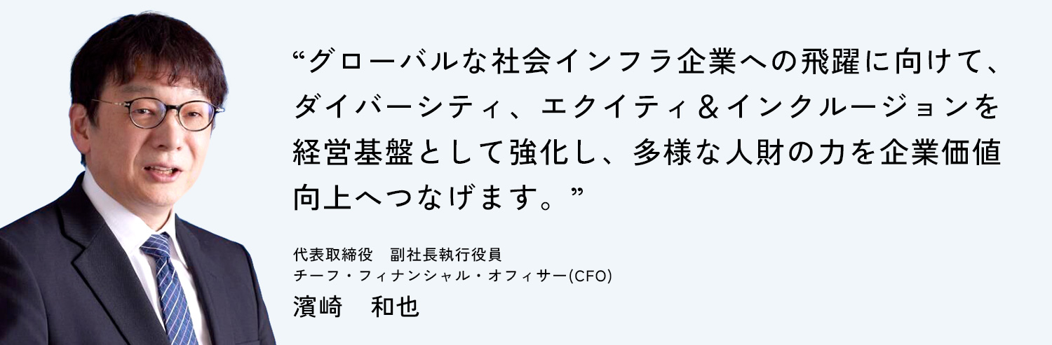 グローバルな社会インフラ企業への飛躍に向けて、ダイバーシティ、エクイティ&インクルージョンを経営基盤として強化し、多様な人財の力を企業価値向上へつなげます。代表取締役 副社長執行役員 チーフ・フィナンシャル・オフィサー(CFO) 濱崎 和也
